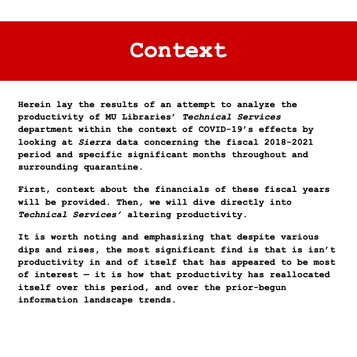 Context: Herein lay the results of an attempt to analyze the productivity of MU Libraries' Technical Services department within the context of COVID-19's effects by looking at Sierra data concerning the fiscal 2018-2021 period and specific significant months throughout and surrounding quarantine. First, context about the financials of these fiscal years will be provided. Then, we will dive directly into Technical Services' altering productivity. It is worth noting and emphasizing that despite various dips and rises, the most significant find is that is isn't productivity in and of itself that has appeared to be most of interest — it is how that productivity has reallocated itself over this period, and over the prior-begun information landscape trends.